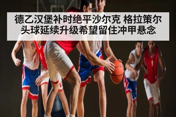 德乙汉堡补时绝平沙尔克 格拉策尔头球延续升级希望留住冲甲悬念
