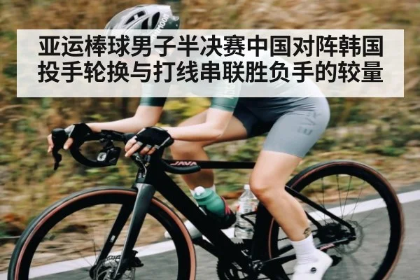 亚运棒球男子半决赛中国对阵韩国投手轮换与打线串联胜负手的较量
