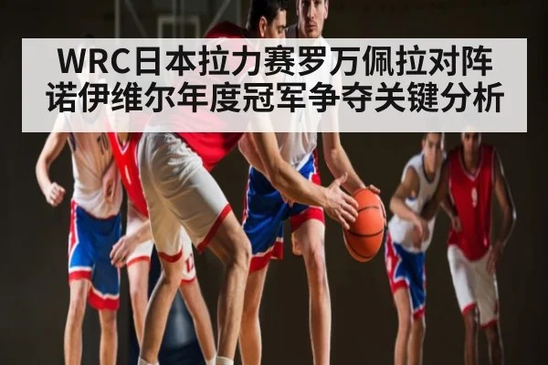 WRC日本拉力赛罗万佩拉对阵诺伊维尔年度冠军争夺关键分析
