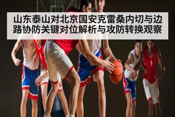 山东泰山对北京国安克雷桑内切与边路协防关键对位解析与攻防转换观察